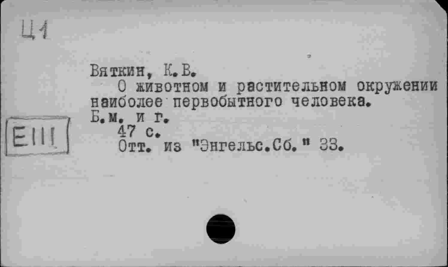 ﻿Вяткин, К.В,
О животном и растительном окружении наиболее первобытного человека.
Б.м. и г.
47 с.
Отт. из "Энгельс.Сб. " 33.